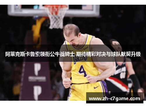 阿莱克斯卡鲁索领衔公牛战骑士 期待精彩对决与球队默契升级 阿莱克斯卡鲁索领衔公牛战骑士 期待精彩对决与球队默契升级