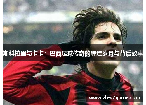 斯科拉里与卡卡:巴西足球传奇的辉煌岁月与背后故事 斯科拉里与卡卡:巴西足球传奇的辉煌岁月与背后故事