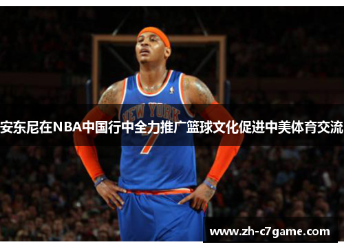 安东尼在NBA中国行中全力推广篮球文化促进中美体育交流 安东尼在NBA中国行中全力推广篮球文化促进中美体育交流
