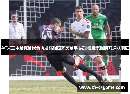 AC米兰中场克鲁尼奇再度亮相拉齐奥赛事 展现稳定表现助力球队前进 AC米兰中场克鲁尼奇再度亮相拉齐奥赛事 展现稳定表现助力球队前进