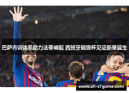 巴萨青训体系助力法蒂崛起 西班牙超级杯见证新星诞生 巴萨青训体系助力法蒂崛起 西班牙超级杯见证新星诞生