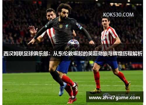 西汉姆联足球俱乐部:从东伦敦崛起的英超劲旅与辉煌历程解析 西汉姆联足球俱乐部:从东伦敦崛起的英超劲旅与辉煌历程解析