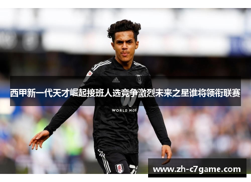 西甲新一代天才崛起接班人选竞争激烈未来之星谁将领衔联赛