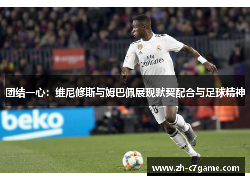 团结一心：维尼修斯与姆巴佩展现默契配合与足球精神