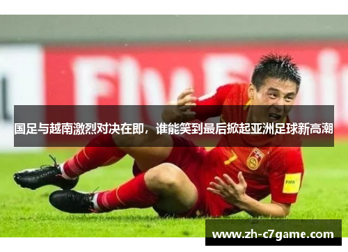 国足与越南激烈对决在即，谁能笑到最后掀起亚洲足球新高潮