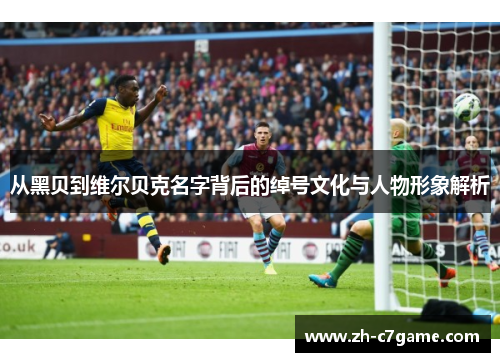 从黑贝到维尔贝克名字背后的绰号文化与人物形象解析