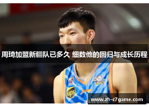 周琦加盟新疆队已多久 细数他的回归与成长历程 周琦加盟新疆队已多久 细数他的回归与成长历程