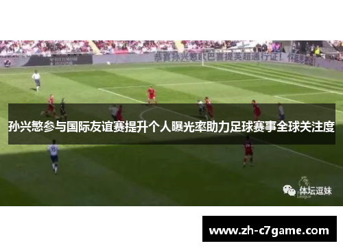 孙兴慜参与国际友谊赛提升个人曝光率助力足球赛事全球关注度 孙兴慜参与国际友谊赛提升个人曝光率助力足球赛事全球关注度