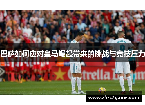 巴萨如何应对皇马崛起带来的挑战与竞技压力